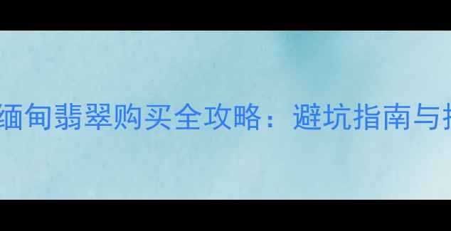 图片 云南边境缅甸翡翠购买全攻略：避坑指南与投资价值1