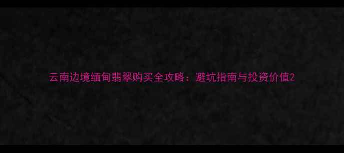 图片 云南边境缅甸翡翠购买全攻略：避坑指南与投资价值2