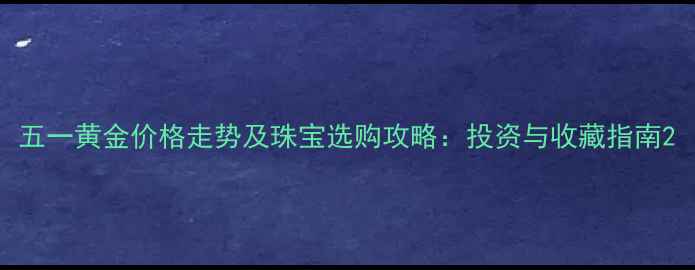 五一黄金价格走势及珠宝选购攻略投资与收藏指南