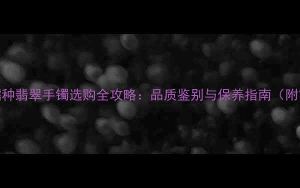 图片 五万预算糯种翡翠手镯选购全攻略：品质鉴别与保养指南（附市场价值）