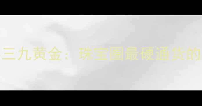 五九黄金VS三九黄金珠宝圈最硬通货的收藏真相
