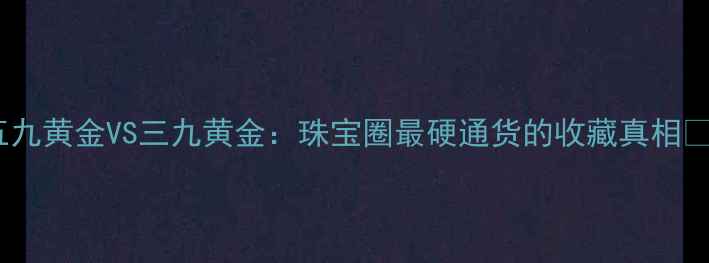 图片 五九黄金VS三九黄金：珠宝圈最硬通货的收藏真相💎2