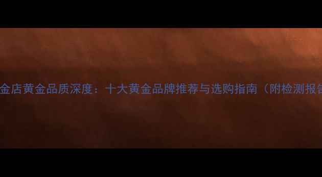亚一金店黄金品质深度十大黄金品牌推荐与选购指南附检测报告