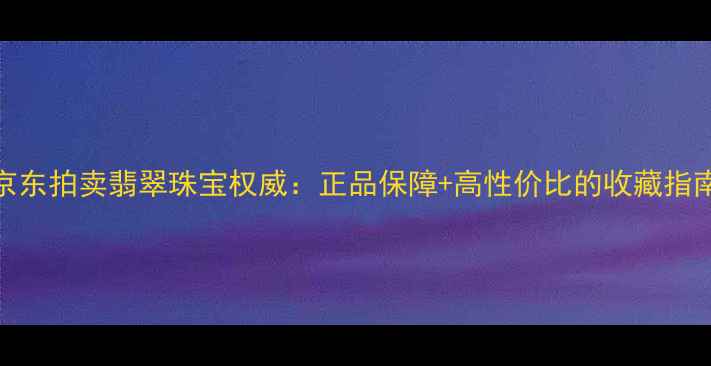 京东拍卖翡翠珠宝权威正品保障高性价比的收藏指南