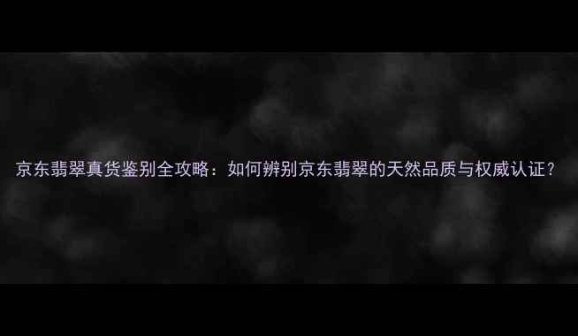 图片 京东翡翠真货鉴别全攻略：如何辨别京东翡翠的天然品质与权威认证？