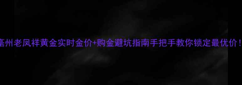 亳州老凤祥黄金实时金价购金避坑指南手把手教你锁定最优价