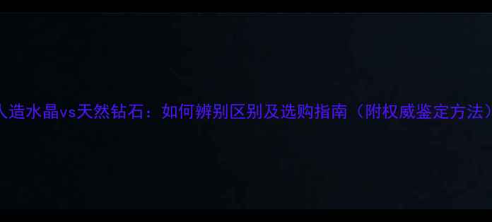 图片 人造水晶vs天然钻石：如何辨别区别及选购指南（附权威鉴定方法）