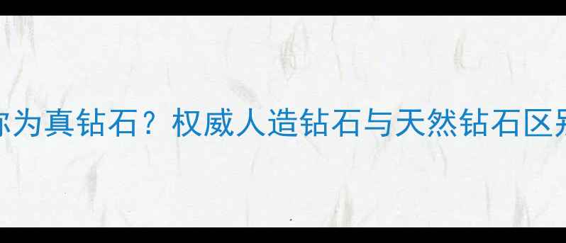 人造钻石能称为真钻石权威人造钻石与天然钻石区别及选购指南
