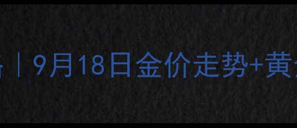 图片 今日黄金最新价格｜9月18日金价走势+黄金首饰选购全攻略