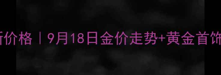 图片 今日黄金最新价格｜9月18日金价走势+黄金首饰选购全攻略1