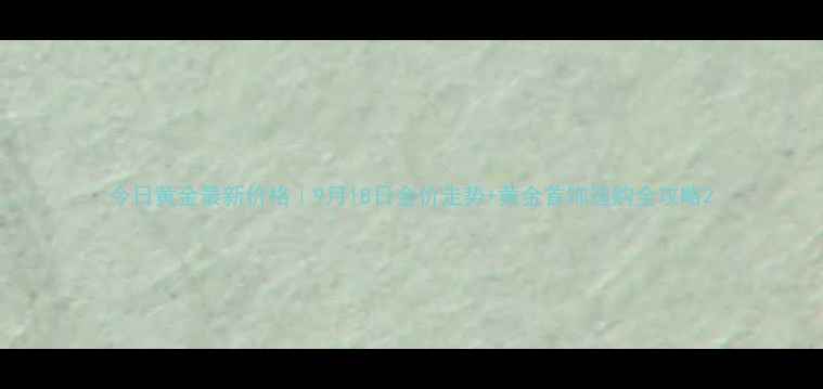 今日黄金最新价格9月18日金价走势黄金首饰选购全攻略