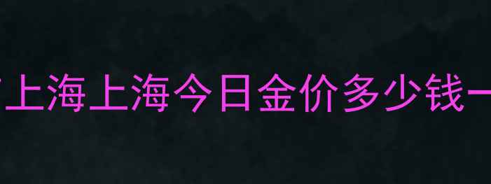 今日黄金首饰金价实时查询北京上海上海今日金价多少钱一克附克重计算选购避坑指南