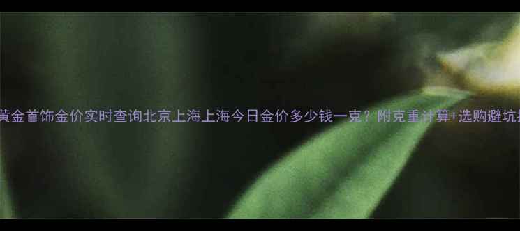 图片 今日黄金首饰金价实时查询北京上海上海今日金价多少钱一克？附克重计算+选购避坑指南1