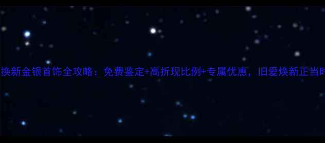 以旧换新金银首饰全攻略免费鉴定高折现比例专属优惠旧爱焕新正当时