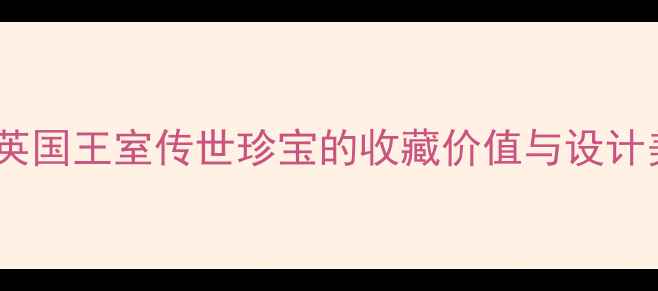 伊丽莎白女王珠宝解码英国王室传世珍宝的收藏价值与设计美学附权威鉴定指南