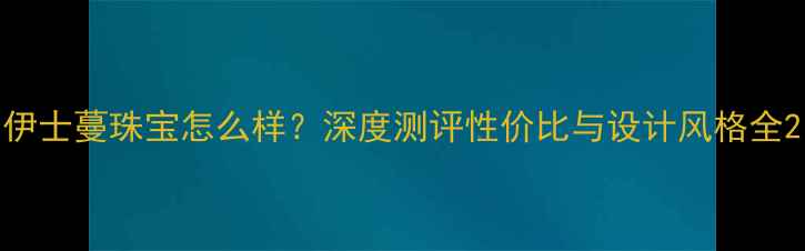 伊士蔓珠宝怎么样深度测评性价比与设计风格全