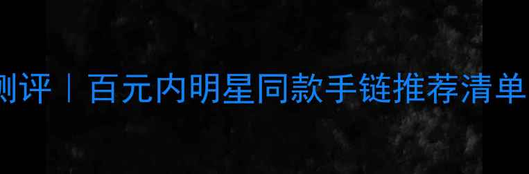 众鑫缘平价手链测评百元内明星同款手链推荐清单附避坑指南