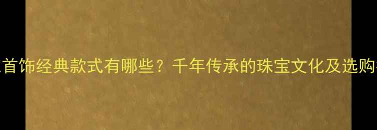 传家首饰经典款式有哪些千年传承的珠宝文化及选购指南