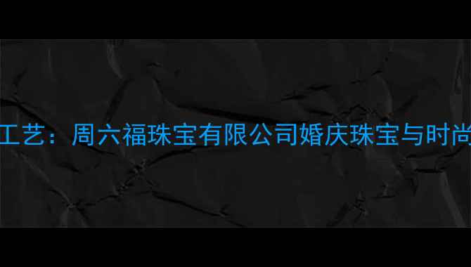 传承经典匠心工艺周六福珠宝有限公司婚庆珠宝与时尚设计的典范之作