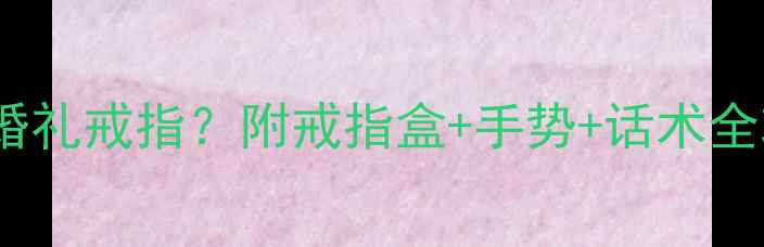 伴娘团如何优雅交接婚礼戒指附戒指盒手势话术全攻略附高清图解