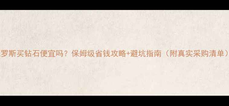 图片 俄罗斯买钻石便宜吗？保姆级省钱攻略+避坑指南（附真实采购清单）2
