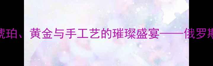 图片 俄罗斯首饰品牌排行榜：琥珀、黄金与手工艺的璀璨盛宴——俄罗斯特色首饰推荐与选购指南