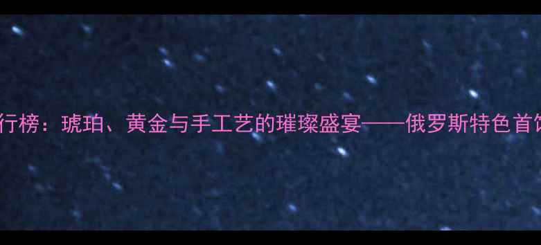 俄罗斯首饰品牌排行榜琥珀黄金与手工艺的璀璨盛宴俄罗斯特色首饰推荐与选购指南