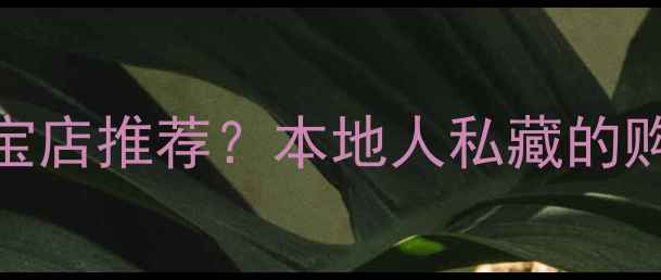 图片 保山有哪些高端珠宝店推荐？本地人私藏的购物指南与避坑攻略