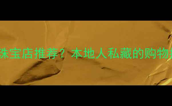 图片 保山有哪些高端珠宝店推荐？本地人私藏的购物指南与避坑攻略1