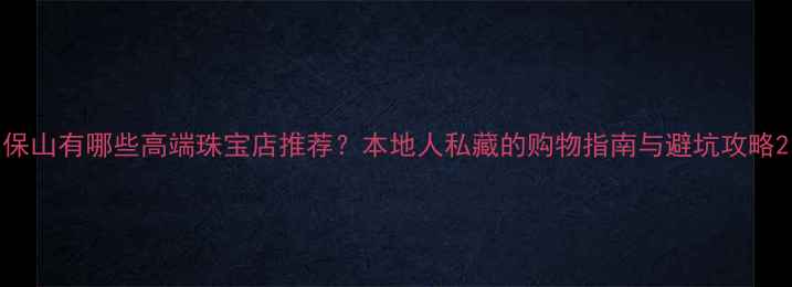 图片 保山有哪些高端珠宝店推荐？本地人私藏的购物指南与避坑攻略2