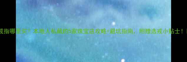信阳戒指哪里买本地人私藏的5家珠宝店攻略避坑指南附赠选戒小贴士