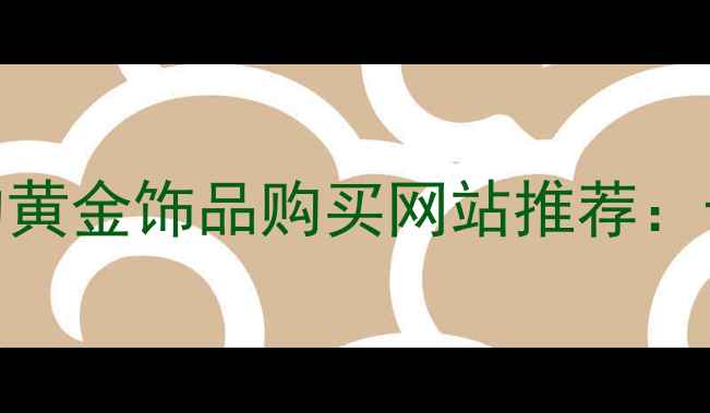 值得信赖的黄金饰品购买网站推荐十大平台全