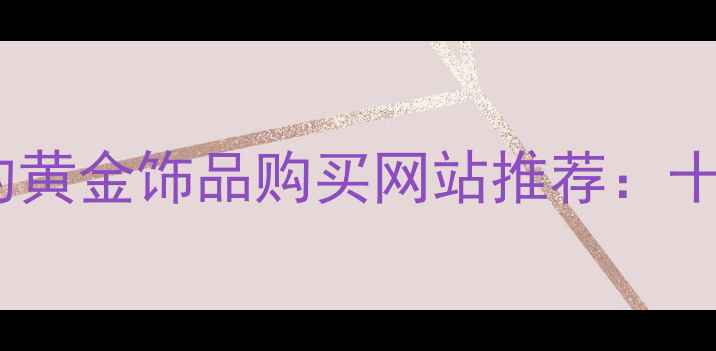 图片 值得信赖的黄金饰品购买网站推荐：十大平台全1