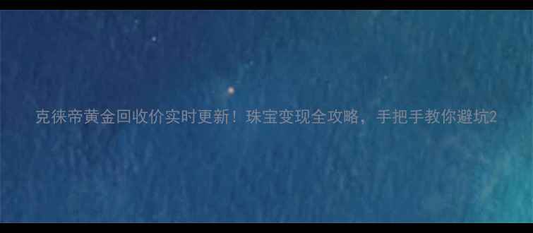 图片 克徕帝黄金回收价实时更新！珠宝变现全攻略，手把手教你避坑2