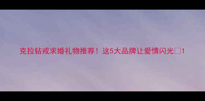 图片 克拉钻戒求婚礼物推荐！这5大品牌让爱情闪光✨1