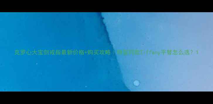 图片 克罗心大宝剑戒指最新价格+购买攻略｜明星同款Tiffany平替怎么选？1