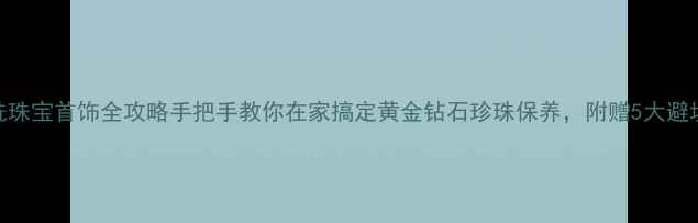 免费清洗珠宝首饰全攻略手把手教你在家搞定黄金钻石珍珠保养附赠5大避坑指南