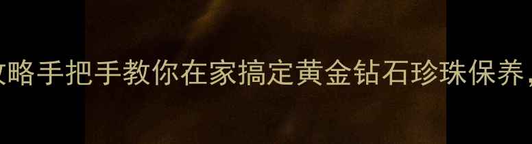 图片 免费清洗珠宝首饰全攻略手把手教你在家搞定黄金钻石珍珠保养，附赠5大避坑指南！2