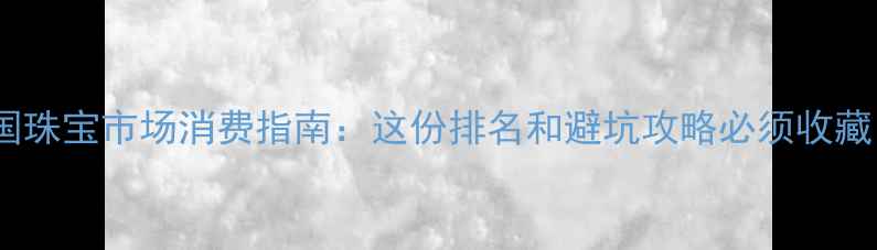 全国珠宝市场消费指南这份排名和避坑攻略必须收藏