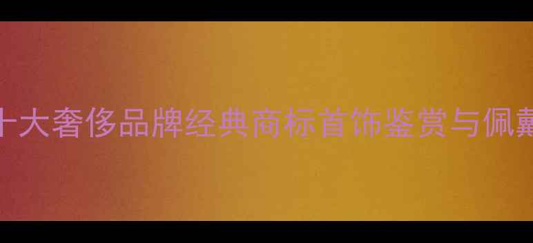 图片 全球十大奢侈品牌经典商标首饰鉴赏与佩戴指南