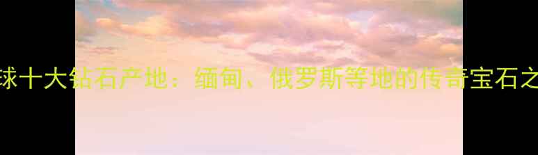 图片 全球十大钻石产地：缅甸、俄罗斯等地的传奇宝石之旅