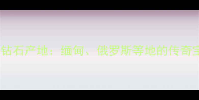 全球十大钻石产地缅甸俄罗斯等地的传奇宝石之旅