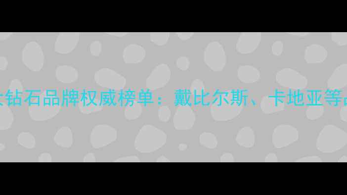 全球十大钻石品牌权威榜单戴比尔斯卡地亚等品牌深度