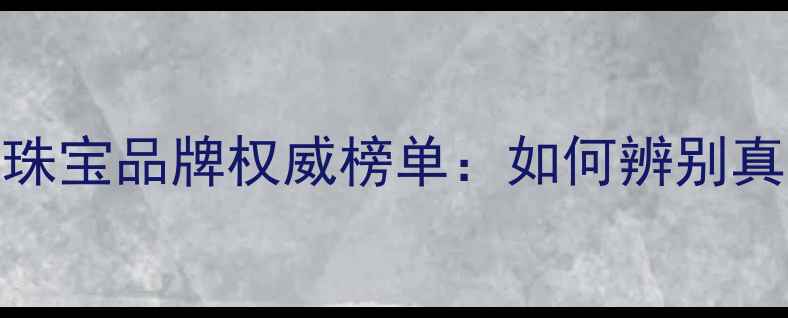 图片 全球十大顶级珠宝品牌权威榜单：如何辨别真伪与选购技巧