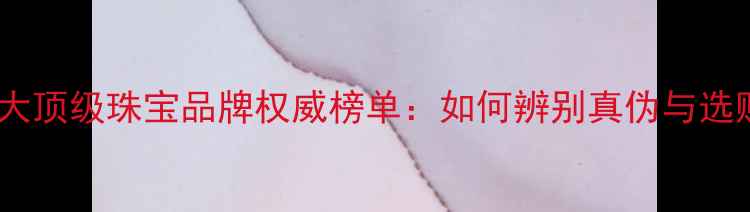 全球十大顶级珠宝品牌权威榜单如何辨别真伪与选购技巧