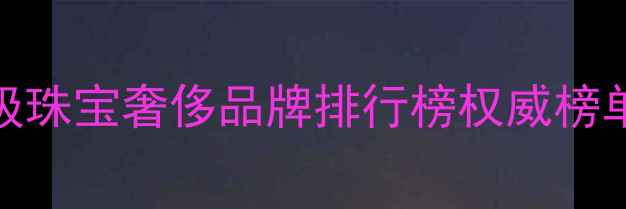 图片 全球十大顶级珠宝奢侈品牌排行榜权威榜单及选购指南