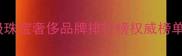 全球十大顶级珠宝奢侈品牌排行榜权威榜单及选购指南