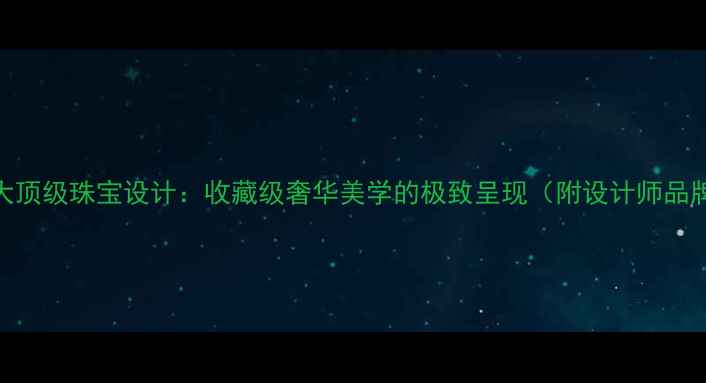 全球十大顶级珠宝设计收藏级奢华美学的极致呈现附设计师品牌榜单