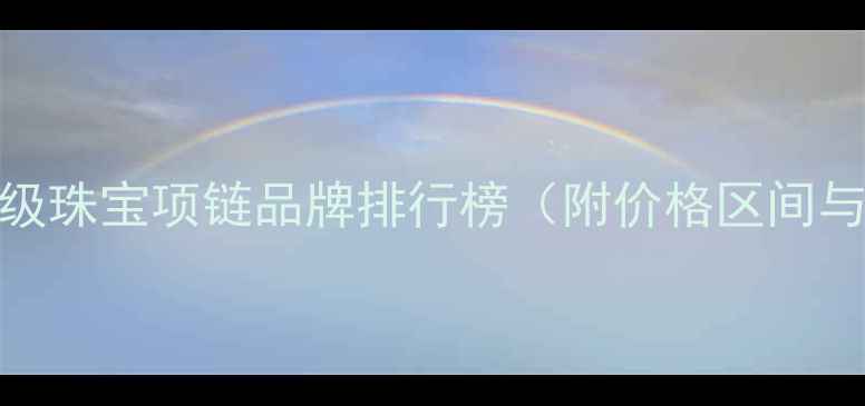 全球十大顶级珠宝项链品牌排行榜附价格区间与选购指南