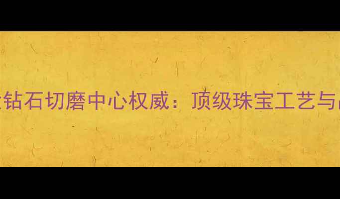 图片 全球四大钻石切磨中心权威：顶级珠宝工艺与品质保障